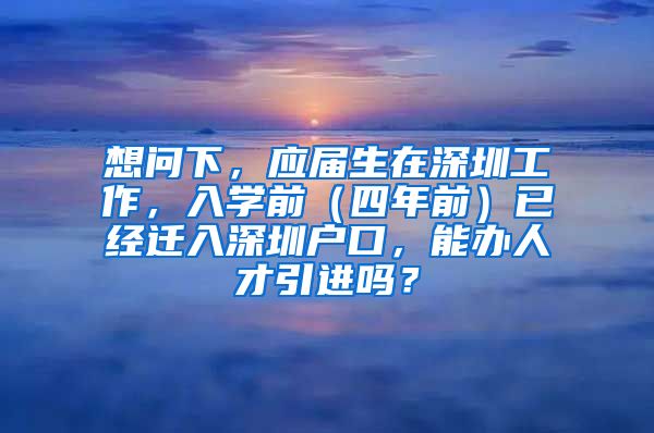 想问下，应届生在深圳工作，入学前（四年前）已经迁入深圳户口，能办人才引进吗？