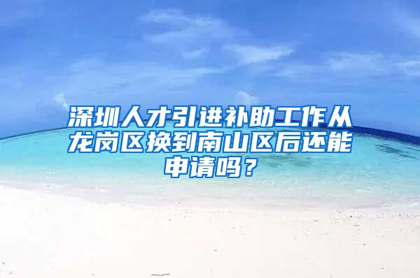 深圳人才引进补助工作从龙岗区换到南山区后还能申请吗？