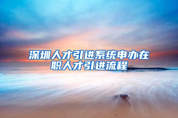 深圳人才引进系统申办在职人才引进流程