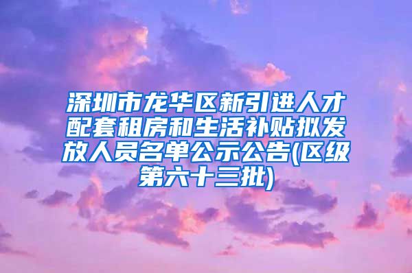 深圳市龙华区新引进人才配套租房和生活补贴拟发放人员名单公示公告(区级第六十三批)