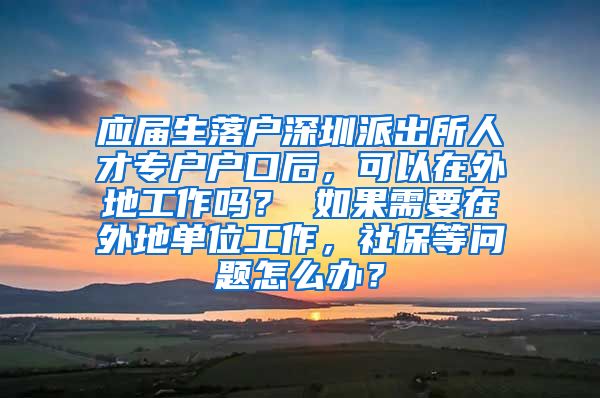 应届生落户深圳派出所人才专户户口后，可以在外地工作吗？ 如果需要在外地单位工作，社保等问题怎么办？