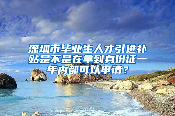 深圳市毕业生人才引进补贴是不是在拿到身份证一年内都可以申请？