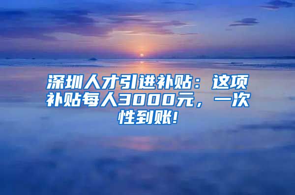 深圳人才引进补贴：这项补贴每人3000元，一次性到账!