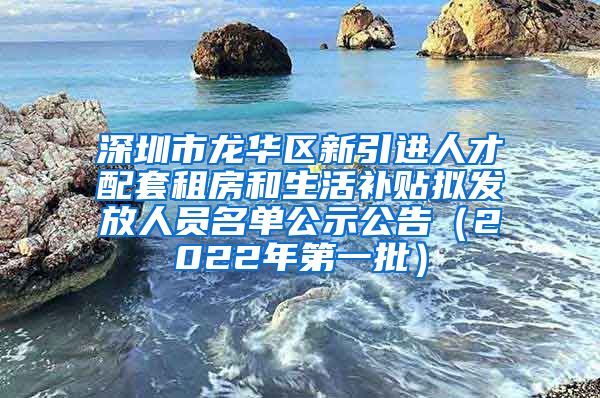 深圳市龙华区新引进人才配套租房和生活补贴拟发放人员名单公示公告（2022年第一批）