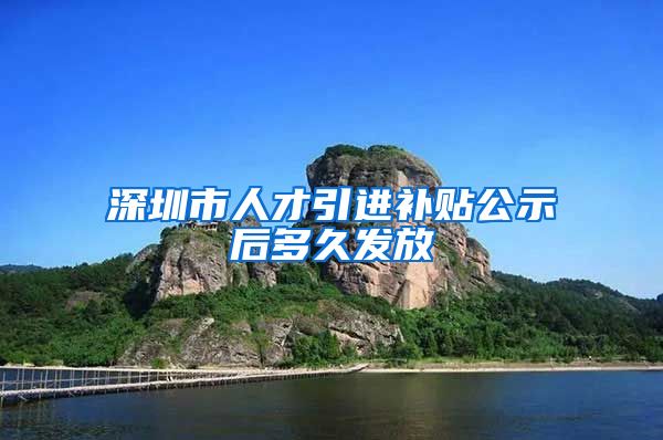 深圳市人才引进补贴公示后多久发放