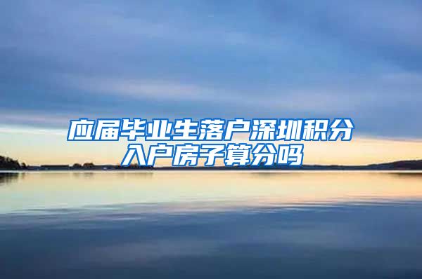 应届毕业生落户深圳积分入户房子算分吗