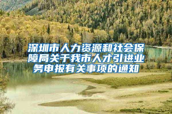 深圳市人力资源和社会保障局关于我市人才引进业务申报有关事项的通知