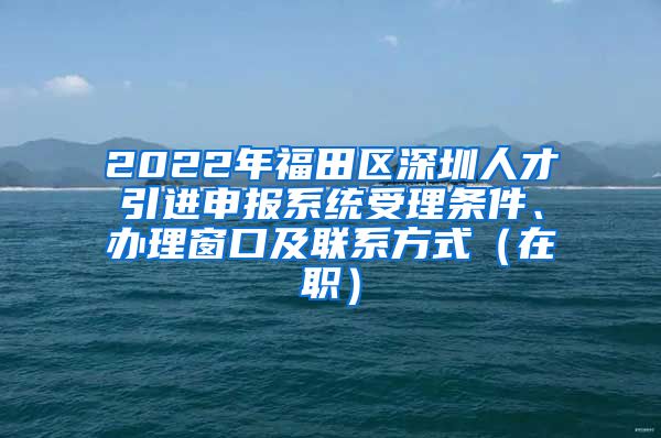 2022年福田区深圳人才引进申报系统受理条件、办理窗口及联系方式（在职）