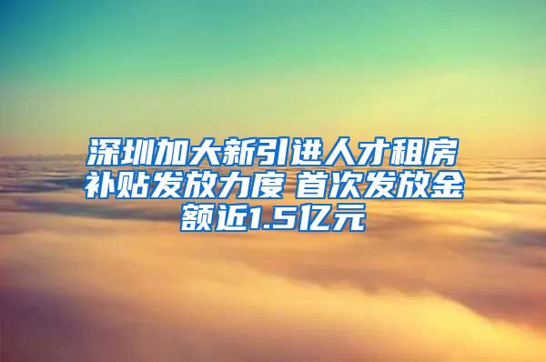 深圳加大新引进人才租房补贴发放力度　首次发放金额近1.5亿元