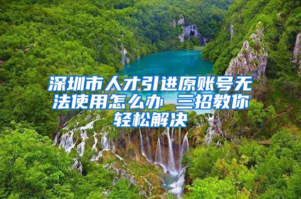 深圳市人才引进原账号无法使用怎么办 三招教你轻松解决