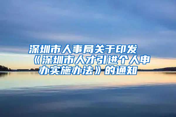 深圳市人事局关于印发《深圳市人才引进个人申办实施办法》的通知