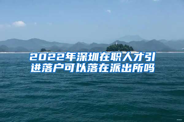 2022年深圳在职人才引进落户可以落在派出所吗