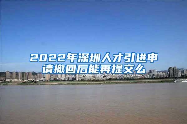 2022年深圳人才引进申请撤回后能再提交么