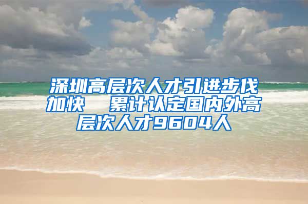 深圳高层次人才引进步伐加快  累计认定国内外高层次人才9604人