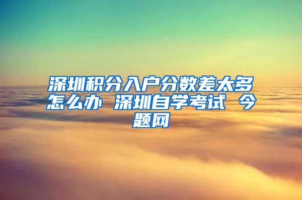 深圳积分入户分数差太多怎么办 深圳自学考试 今题网