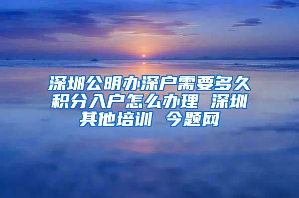 深圳公明办深户需要多久积分入户怎么办理 深圳其他培训 今题网