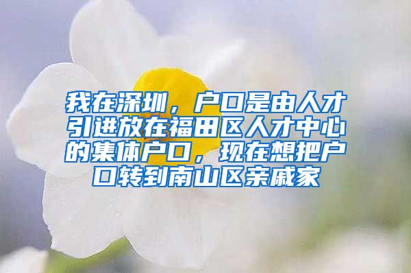 我在深圳，户口是由人才引进放在福田区人才中心的集体户口，现在想把户口转到南山区亲戚家