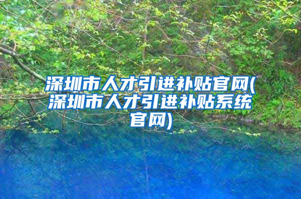 深圳市人才引进补贴官网(深圳市人才引进补贴系统官网)