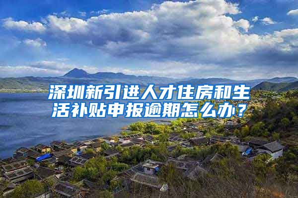 深圳新引进人才住房和生活补贴申报逾期怎么办？