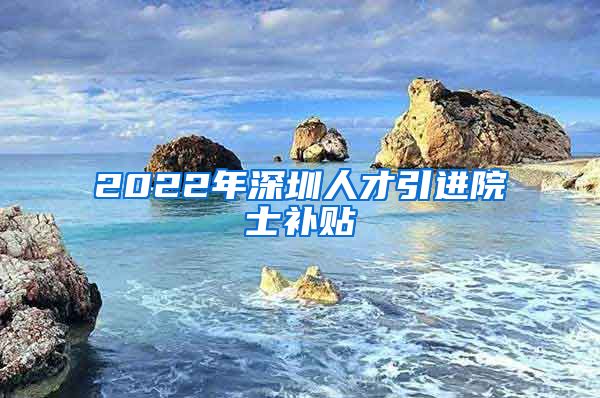 2022年深圳人才引进院士补贴