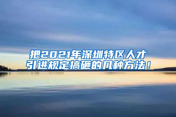 把2021年深圳特区人才引进规定搞砸的几种方法！