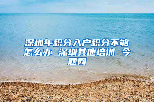 深圳年积分入户积分不够怎么办 深圳其他培训 今题网