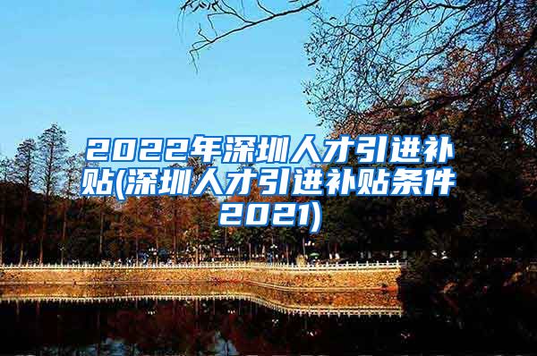 2022年深圳人才引进补贴(深圳人才引进补贴条件2021)