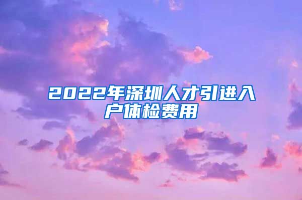 2022年深圳人才引进入户体检费用