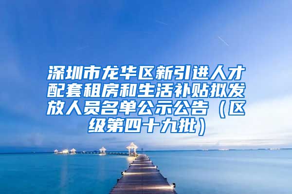 深圳市龙华区新引进人才配套租房和生活补贴拟发放人员名单公示公告（区级第四十九批）