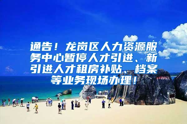 通告！龙岗区人力资源服务中心暂停人才引进、新引进人才租房补贴、档案等业务现场办理！