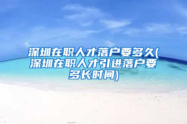 深圳在职人才落户要多久(深圳在职人才引进落户要多长时间)