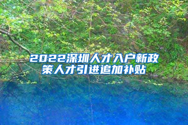 2022深圳人才入户新政策人才引进追加补贴