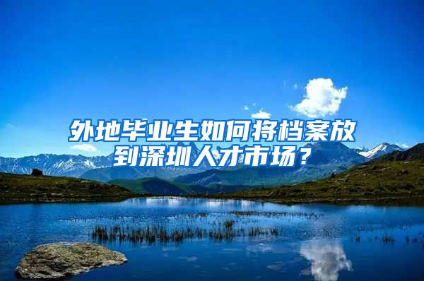 外地毕业生如何将档案放到深圳人才市场？