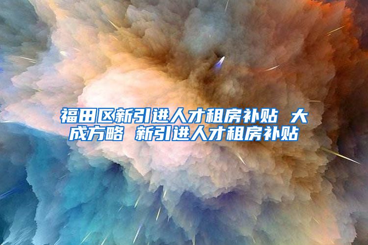 福田区新引进人才租房补贴 大成方略 新引进人才租房补贴