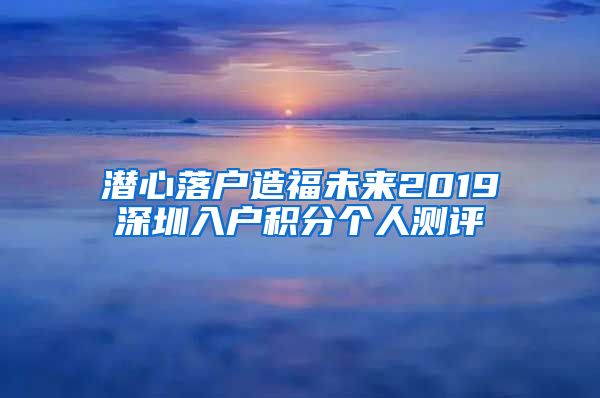 潜心落户造福未来2019深圳入户积分个人测评