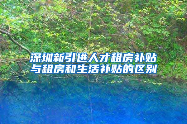 深圳新引进人才租房补贴与租房和生活补贴的区别