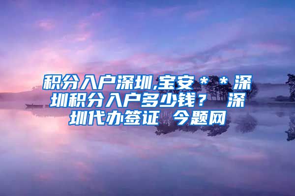 积分入户深圳,宝安＊＊深圳积分入户多少钱？ 深圳代办签证 今题网