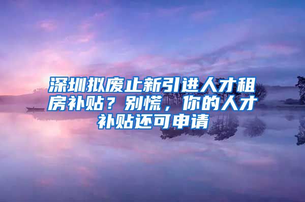 深圳拟废止新引进人才租房补贴？别慌，你的人才补贴还可申请