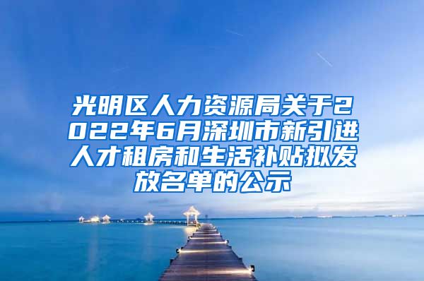 光明区人力资源局关于2022年6月深圳市新引进人才租房和生活补贴拟发放名单的公示