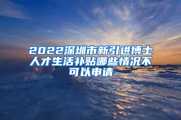 2022深圳市新引进博士人才生活补贴哪些情况不可以申请