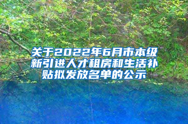 关于2022年6月市本级新引进人才租房和生活补贴拟发放名单的公示