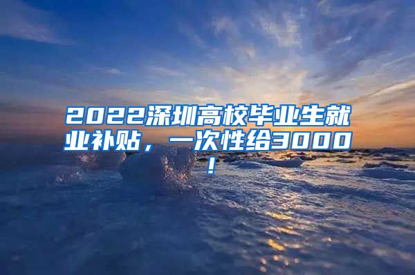 2022深圳高校毕业生就业补贴，一次性给3000！