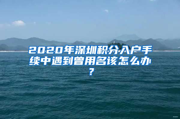 2020年深圳积分入户手续中遇到曾用名该怎么办？