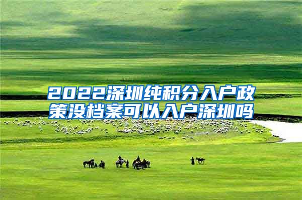 2022深圳纯积分入户政策没档案可以入户深圳吗