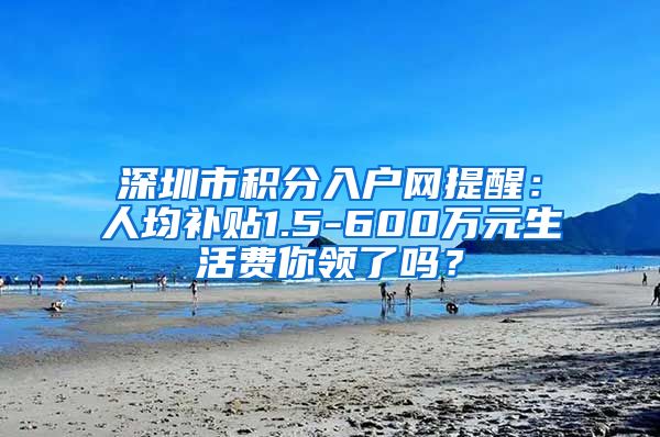 深圳市积分入户网提醒：人均补贴1.5-600万元生活费你领了吗？