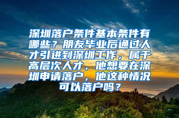 深圳落户条件基本条件有哪些？朋友毕业后通过人才引进到深圳工作，属于高层次人才，他想要在深圳申请落户，他这种情况可以落户吗？