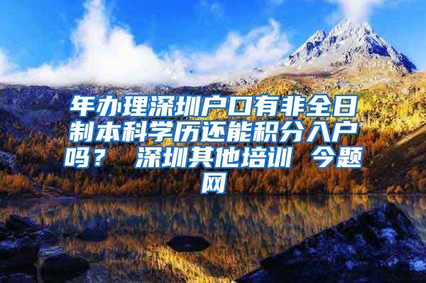 年办理深圳户口有非全日制本科学历还能积分入户吗？ 深圳其他培训 今题网