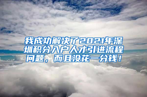 我成功解决了2021年深圳积分入户人才引进流程问题，而且没花一分钱！