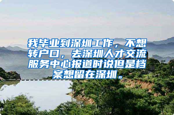 我毕业到深圳工作，不想转户口，去深圳人才交流服务中心报道时说但是档案想留在深圳。