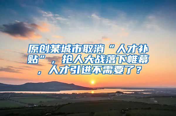 原创某城市取消“人才补贴”，抢人大战落下帷幕，人才引进不需要了？